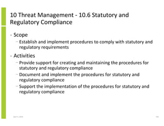 10 Threat Management - 10.6 Statutory and
Regulatory Compliance
•   Scope
      − Establish and implement procedures to comply with statutory and
        regulatory requirements
•   Activities
      − Provide support for creating and maintaining the procedures for
        statutory and regulatory compliance
      − Document and implement the procedures for statutory and
        regulatory compliance
      − Support the implementation of the procedures for statutory and
        regulatory compliance



    April 5, 2010                                                         150
 