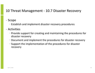 10 Threat Management - 10.7 Disaster Recovery

•   Scope
      − Establish and implement disaster recovery procedures
•   Activities
      − Provide support for creating and maintaining the procedures for
        disaster recovery
      − Document and implement the procedures for disaster recovery
      − Support the implementation of the procedures for disaster
        recovery




    April 5, 2010                                                         151
 