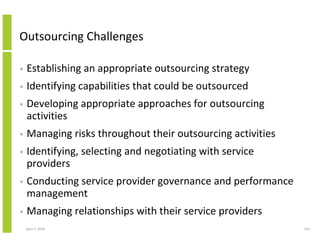 Outsourcing Challenges

•   Establishing an appropriate outsourcing strategy
•   Identifying capabilities that could be outsourced
•   Developing appropriate approaches for outsourcing
    activities
•   Managing risks throughout their outsourcing activities
•   Identifying, selecting and negotiating with service
    providers
•   Conducting service provider governance and performance
    management
•   Managing relationships with their service providers
    April 5, 2010                                            153
 