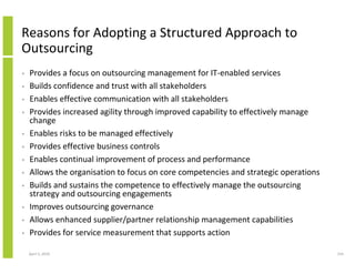 Reasons for Adopting a Structured Approach to
Outsourcing
•   Provides a focus on outsourcing management for IT-enabled services
•   Builds confidence and trust with all stakeholders
•   Enables effective communication with all stakeholders
•   Provides increased agility through improved capability to effectively manage
    change
•   Enables risks to be managed effectively
•   Provides effective business controls
•   Enables continual improvement of process and performance
•   Allows the organisation to focus on core competencies and strategic operations
•   Builds and sustains the competence to effectively manage the outsourcing
    strategy and outsourcing engagements
•   Improves outsourcing governance
•   Allows enhanced supplier/partner relationship management capabilities
•   Provides for service measurement that supports action

    April 5, 2010                                                                    154
 