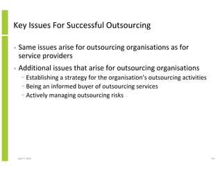 Key Issues For Successful Outsourcing

•   Same issues arise for outsourcing organisations as for
    service providers
•   Additional issues that arise for outsourcing organisations
      − Establishing a strategy for the organisation’s outsourcing activities
      − Being an informed buyer of outsourcing services
      − Actively managing outsourcing risks




    April 5, 2010                                                               155
 