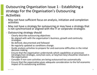 Outsourcing Organisation Issue 1 - Establishing a
strategy For the Organisation’s Outsourcing
Activities
•   May not have sufficient focus on analysis, initiation and completion
    activities
•   May not have a strategy for outsourcing or may have a strategy that
    is not synchronised or aligned with the IT or corporate strategies
•   Outsourcing strategy should
      − Clearly describe outsourcing objectives
      − Be aligned with with the organisation’s business, growth and continuity
        strategies
      − Be defined, documented and followed
      − Be regularly updated as conditions change.
      − Guide analysis activities to prepare for and overcome difficulties in the initial
        decision making
      − Ensure that the organisation understands which capabilities or processes
        (strategic/non-strategic, core/non-core, or key/non-key) should be retained in
        the organisation
      − Consider if non-core activities are being outsourced too automatically
      − Ensure that the organisation gives adequate consideration to the full economic
        impact of its outsourcing activities
    April 5, 2010                                                                           156
 