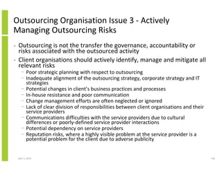 Outsourcing Organisation Issue 3 - Actively
Managing Outsourcing Risks
•   Outsourcing is not the transfer the governance, accountability or
    risks associated with the outsourced activity
•   Client organisations should actively identify, manage and mitigate all
    relevant risks
      − Poor strategic planning with respect to outsourcing
      − Inadequate alignment of the outsourcing strategy, corporate strategy and IT
        strategies
      − Potential changes in client’s business practices and processes
      − In-house resistance and poor communication
      − Change management efforts are often neglected or ignored
      − Lack of clear division of responsibilities between client organisations and their
        service providers
      − Communications difficulties with the service providers due to cultural
        differences or poorly-defined service provider interactions
      − Potential dependency on service providers
      − Reputation risks, where a highly visible problem at the service provider is a
        potential problem for the client due to adverse publicity


    April 5, 2010                                                                           158
 