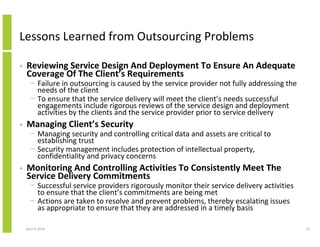 Lessons Learned from Outsourcing Problems

•   Reviewing Service Design And Deployment To Ensure An Adequate
    Coverage Of The Client’s Requirements
      − Failure in outsourcing is caused by the service provider not fully addressing the
        needs of the client
      − To ensure that the service delivery will meet the client’s needs successful
        engagements include rigorous reviews of the service design and deployment
        activities by the clients and the service provider prior to service delivery
•   Managing Client’s Security
      − Managing security and controlling critical data and assets are critical to
        establishing trust
      − Security management includes protection of intellectual property,
        confidentiality and privacy concerns
•   Monitoring And Controlling Activities To Consistently Meet The
    Service Delivery Commitments
      − Successful service providers rigorously monitor their service delivery activities
        to ensure that the client’s commitments are being met
      − Actions are taken to resolve and prevent problems, thereby escalating issues
        as appropriate to ensure that they are addressed in a timely basis

    April 5, 2010                                                                           16
 
