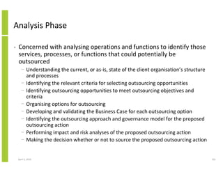 Analysis Phase

•   Concerned with analysing operations and functions to identify those
    services, processes, or functions that could potentially be
    outsourced
      − Understanding the current, or as-is, state of the client organisation’s structure
        and processes
      − Identifying the relevant criteria for selecting outsourcing opportunities
      − Identifying outsourcing opportunities to meet outsourcing objectives and
        criteria
      − Organising options for outsourcing
      − Developing and validating the Business Case for each outsourcing option
      − Identifying the outsourcing approach and governance model for the proposed
        outsourcing action
      − Performing impact and risk analyses of the proposed outsourcing action
      − Making the decision whether or not to source the proposed outsourcing action


    April 5, 2010                                                                           161
 