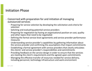 Initiation Phase

•   Concerned with preparation for and initiation of managing
    outsourced services
      − Preparing for service selection by developing the solicitation and criteria for
        selection
      − Soliciting and evaluating potential service providers
      − Preparing for negotiation by having an organisational position on cost, quality
        and other topics that need to be negotiated
      − Defining the formal service level agreements and service provider performance
        measures
      − Understanding service provider’s capabilities by gathering information about
        the service provider and confirming the assumptions that impact commitments
      − Establishing a formal agreement with service providers that clearly articulates
        the clients’ and service provider’s responsibilities and commitments
      − Providing feedback on the service design in order to ensure that the services
        are meeting the client’s requirements and the agreed-upon commitments
      − Managing the effective transfer of resources needed for service delivery,
        including personnel, technology infrastructure and work environment

    April 5, 2010                                                                         162
 
