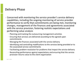 Delivery Phase

•   Concerned with monitoring the service provider’s service delivery
    capabilities, including the ongoing monitoring of service provider
    performance to verify that commitments are being met, monitoring
    changes, management of the finances and agreements associated
    with the service provision, fostering realistic expectations and
    performing value analysis
      − Planning and tracking the outsourcing management activities
      − Ensuring that services are delivered according to the agreed-upon
        commitments
      − Managing the finances associated with the service delivery
      − Identifying and controlling modifications to the services being provided or to
        the associated service commitments
      − Facilitating problem resolution for problems that impact the service delivery
      − Reconciling performance against expectations and ensuring that the service
        provision returns value to the client organisation

    April 5, 2010                                                                        163
 