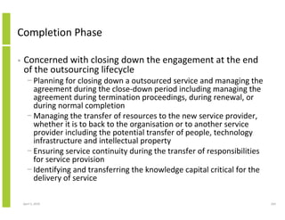 Completion Phase

•   Concerned with closing down the engagement at the end
    of the outsourcing lifecycle
      − Planning for closing down a outsourced service and managing the
        agreement during the close-down period including managing the
        agreement during termination proceedings, during renewal, or
        during normal completion
      − Managing the transfer of resources to the new service provider,
        whether it is to back to the organisation or to another service
        provider including the potential transfer of people, technology
        infrastructure and intellectual property
      − Ensuring service continuity during the transfer of responsibilities
        for service provision
      − Identifying and transferring the knowledge capital critical for the
        delivery of service

    April 5, 2010                                                             164
 