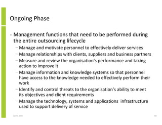 Ongoing Phase

•   Management functions that need to be performed during
    the entire outsourcing lifecycle
      − Manage and motivate personnel to effectively deliver services
      − Manage relationships with clients, suppliers and business partners
      − Measure and review the organisation’s performance and taking
        action to improve it
      − Manage information and knowledge systems so that personnel
        have access to the knowledge needed to effectively perform their
        work
      − Identify and control threats to the organisation’s ability to meet
        its objectives and client requirements
      − Manage the technology, systems and applications infrastructure
        used to support delivery of service
    April 5, 2010                                                            165
 