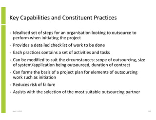 Key Capabilities and Constituent Practices

•   Idealised set of steps for an organisation looking to outsource to
    perform when initiating the project
•   Provides a detailed checklist of work to be done
•   Each practices contains a set of activities and tasks
•   Can be modified to suit the circumstances: scope of outsourcing, size
    of system/application being outsourced, duration of contract
•   Can forms the basis of a project plan for elements of outsourcing
    work such as initiation
•   Reduces risk of failure
•   Assists with the selection of the most suitable outsourcing partner


    April 5, 2010                                                           169
 
