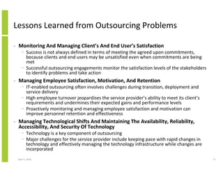 Lessons Learned from Outsourcing Problems

•   Monitoring And Managing Client’s And End User’s Satisfaction
      − Success is not always defined in terms of meeting the agreed upon commitments,
        because clients and end users may be unsatisfied even when commitments are being
        met
      − Successful outsourcing engagements monitor the satisfaction levels of the stakeholders
        to identify problems and take action
•   Managing Employee Satisfaction, Motivation, And Retention
      − IT-enabled outsourcing often involves challenges during transition, deployment and
        service delivery
      − High employee turnover jeopardises the service provider’s ability to meet its client’s
        requirements and undermines their expected gains and performance levels
      − Proactively monitoring and managing employee satisfaction and motivation can
        improve personnel retention and effectiveness
•   Managing Technological Shifts And Maintaining The Availability, Reliability,
    Accessibility, And Security Of Technology
      − Technology is a key component of outsourcing
      − Major challenges for the service provider include keeping pace with rapid changes in
        technology and effectively managing the technology infrastructure while changes are
        incorporated
    April 5, 2010                                                                                17
 