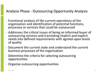 Analysis Phase - Outsourcing Opportunity Analysis

• Functional analysis of the current operations of the
  organisation and identification of potential functions,
  processes or services that could be outsourced
• Addresses the critical issues of being an informed buyer of
  outsourcing services and translating implicit and explicit
  needs into defined requirements with agreed-upon levels
  of quality
• Document the current state and understand the current
  business processes of the organisation
• Determine the criteria for selecting outsourcing
  opportunities
• Organise outsourcing opportunities

    April 5, 2010                                               170
 