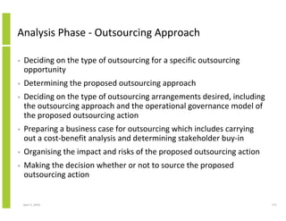 Analysis Phase - Outsourcing Approach

•   Deciding on the type of outsourcing for a specific outsourcing
    opportunity
•   Determining the proposed outsourcing approach
•   Deciding on the type of outsourcing arrangements desired, including
    the outsourcing approach and the operational governance model of
    the proposed outsourcing action
•   Preparing a business case for outsourcing which includes carrying
    out a cost-benefit analysis and determining stakeholder buy-in
•   Organising the impact and risks of the proposed outsourcing action
•   Making the decision whether or not to source the proposed
    outsourcing action


    April 5, 2010                                                         171
 