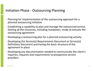 Initiation Phase - Outsourcing Planning

•   Planning for implementation of the outsourcing approach for a
    planned outsourcing initiative
•   Establishing a capability to plan and manage the outsourced service.
    Getting all the resources, including manpower, ready to execute the
    outsourcing agreement
•   Developing a outsourcing plan for a planned outsourcing activity
•   Developing the Service(s) Requirements Document or Service(s)
    Definitions Document and having the basic structure of the
    agreement in place
•   Developing any documentation needed to communicate the client’s
    inquiries, requests and requirements to prospective service
    providers

    April 5, 2010                                                          172
 