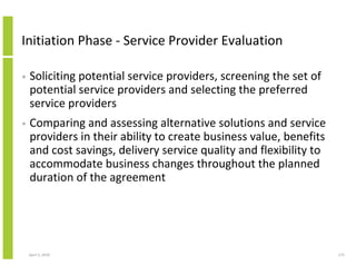 Initiation Phase - Service Provider Evaluation

•   Soliciting potential service providers, screening the set of
    potential service providers and selecting the preferred
    service providers
•   Comparing and assessing alternative solutions and service
    providers in their ability to create business value, benefits
    and cost savings, delivery service quality and flexibility to
    accommodate business changes throughout the planned
    duration of the agreement




    April 5, 2010                                                   173
 