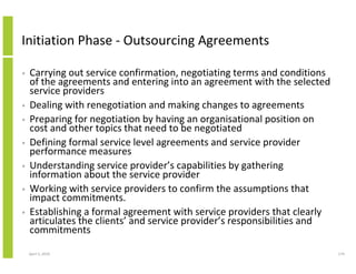 Initiation Phase - Outsourcing Agreements

•   Carrying out service confirmation, negotiating terms and conditions
    of the agreements and entering into an agreement with the selected
    service providers
•   Dealing with renegotiation and making changes to agreements
•   Preparing for negotiation by having an organisational position on
    cost and other topics that need to be negotiated
•   Defining formal service level agreements and service provider
    performance measures
•   Understanding service provider’s capabilities by gathering
    information about the service provider
•   Working with service providers to confirm the assumptions that
    impact commitments.
•   Establishing a formal agreement with service providers that clearly
    articulates the clients’ and service provider’s responsibilities and
    commitments

    April 5, 2010                                                          174
 