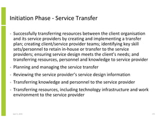 Initiation Phase - Service Transfer

•   Successfully transferring resources between the client organisation
    and its service providers by creating and implementing a transfer
    plan; creating client/service provider teams; identifying key skill
    sets/personnel to retain in-house or transfer to the service
    providers; ensuring service design meets the client’s needs; and
    transferring resources, personnel and knowledge to service provider
•   Planning and managing the service transfer
•   Reviewing the service provider’s service design information
•   Transferring knowledge and personnel to the service provider
•   Transferring resources, including technology infrastructure and work
    environment to the service provider


    April 5, 2010                                                          175
 