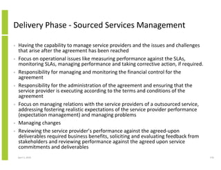 Delivery Phase - Sourced Services Management

•   Having the capability to manage service providers and the issues and challenges
    that arise after the agreement has been reached
•   Focus on operational issues like measuring performance against the SLAs,
    monitoring SLAs, managing performance and taking corrective action, if required.
•   Responsibility for managing and monitoring the financial control for the
    agreement
•   Responsibility for the administration of the agreement and ensuring that the
    service provider is executing according to the terms and conditions of the
    agreement
•   Focus on managing relations with the service providers of a outsourced service,
    addressing fostering realistic expectations of the service provider performance
    (expectation management) and managing problems
•   Managing changes
•   Reviewing the service provider’s performance against the agreed-upon
    deliverables required business benefits, soliciting and evaluating feedback from
    stakeholders and reviewing performance against the agreed upon service
    commitments and deliverables
    April 5, 2010                                                                      176
 