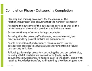 Completion Phase - Outsourcing Completion

•   Planning and making provisions for the closure of the
    relationship/project and ensuring that the hand off is smooth
•   Assessing the outcome of the outsourced service as well as the
    performance of the service provider and in-house teams
•   Ensure continuity of service during completion
•   Ensuring that the project effectiveness, lessons learned, best
    practices and key project metrics are documented
•   Enable evaluation of performance measures across other
    outsourcing projects to serve as guides for undertaking future
    outsourcing initiatives
•   Following a formal process for concluding the outsourced service,
    ensuring all deliverables are consolidated (code, system
    documentation, etc) and are handed back to the client, along with
    required knowledge transfer, as directed by the client organisation
    April 5, 2010                                                         177
 