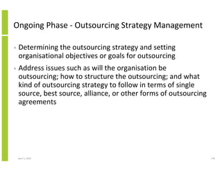 Ongoing Phase - Outsourcing Strategy Management

•   Determining the outsourcing strategy and setting
    organisational objectives or goals for outsourcing
•   Address issues such as will the organisation be
    outsourcing; how to structure the outsourcing; and what
    kind of outsourcing strategy to follow in terms of single
    source, best source, alliance, or other forms of outsourcing
    agreements




    April 5, 2010                                                  178
 