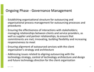 Ongoing Phase - Governance Management

•   Establishing organisational structure for outsourcing and
    organisational process management for outsourcing processes and
    procedures
•   Ensuring the effectiveness of interactions with stakeholders;
    managing relationships between clients and service providers, as
    well as supplier and partner relationships, to ensure that
    commitments are met; innovating, building flexibility and increasing
    responsiveness to meet
•   Ensuring alignment of outsourced services with the client
    organisation’s strategy and architecture
•   Addressing issues related to aligning outsourcing with the
    technology strategy, control of technology architecture and design
    and future technology direction for the client organisation

    April 5, 2010                                                          179
 