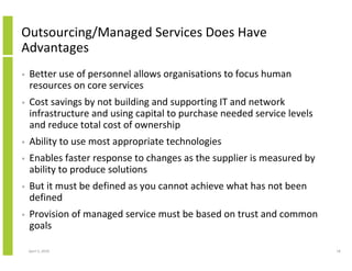 Outsourcing/Managed Services Does Have
Advantages
•   Better use of personnel allows organisations to focus human
    resources on core services
•   Cost savings by not building and supporting IT and network
    infrastructure and using capital to purchase needed service levels
    and reduce total cost of ownership
•   Ability to use most appropriate technologies
•   Enables faster response to changes as the supplier is measured by
    ability to produce solutions
•   But it must be defined as you cannot achieve what has not been
    defined
•   Provision of managed service must be based on trust and common
    goals

    April 5, 2010                                                        18
 