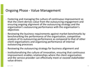 Ongoing Phase - Value Management

•   Fostering and managing the culture of continuous improvement so
    that the client derives value from the outsourcing engagement and
    ensuring ongoing alignment of the outsourcing strategy and the
    organisation’s outsourcing performance with the organisation’s
    objectives
•   Reviewing the business requirements against market benchmarks by
    benchmarking the performance of the organisation, competitive
    analysis of its outsourcing performance as compared to that of other
    client organisations and organising performance of internal
    outsourcing processes
•   Reviewing the outsourcing strategy for business alignment and
•   Institutionalising the culture of innovation, ensuring that continuous
    improvement enables relationships where the client organisation
    and the service provider can effectively meet or exceed stakeholder
    value drivers
    April 5, 2010                                                            181
 