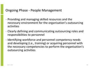 Ongoing Phase - People Management

•   Providing and managing skilled resources and the
    necessary environment for the organisation’s outsourcing
    activities
•   Clearly defining and communicating outsourcing roles and
    responsibilities to personnel
•   Identifying workforce and personnel competency needs
    and developing (i.e., training) or acquiring personnel with
    the necessary competencies to perform the organisation’s
    outsourcing activities



    April 5, 2010                                                 183
 