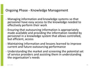 Ongoing Phase - Knowledge Management

• Managing information and knowledge systems so that
  personnel have easy access to the knowledge needed to
  effectively perform their work
• Ensuring that outsourcing information is appropriately
  made available and providing the information needed by
  personnel in a knowledge system that allows controlled,
  but efficient, access
• Maintaining information and lessons learned to improve
  current and future outsourcing performance
• Understanding the market and screening the potential set
  of service providers and assisting them in understanding
  the organisation’s needs

    April 5, 2010                                            184
 