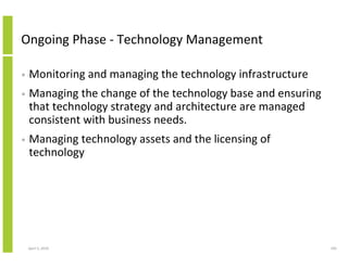 Ongoing Phase - Technology Management

•   Monitoring and managing the technology infrastructure
•   Managing the change of the technology base and ensuring
    that technology strategy and architecture are managed
    consistent with business needs.
•   Managing technology assets and the licensing of
    technology




    April 5, 2010                                             185
 