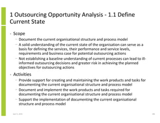 1 Outsourcing Opportunity Analysis - 1.1 Define
Current State
•   Scope
      − Document the current organisational structure and process model
      − A solid understanding of the current state of the organisation can serve as a
        basis for defining the services, their performance and service levels,
        requirements and business case for potential outsourcing actions
      − Not establishing a baseline understanding of current processes can lead to ill-
        informed outsourcing decisions and greater risk in achieving the planned
        objectives for outsourcing actions
•   Activities
      − Provide support for creating and maintaining the work products and tasks for
        documenting the current organisational structure and process model
      − Document and implement the work products and tasks required for
        documenting the current organisational structure and process model
      − Support the implementation of documenting the current organisational
        structure and process model

    April 5, 2010                                                                         188
 