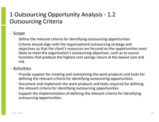 1 Outsourcing Opportunity Analysis - 1.2
Outsourcing Criteria
•   Scope
      − Define the relevant criteria for identifying outsourcing opportunities
      − Criteria should align with the organisational outsourcing strategy and
        objectives so that the client’s resources are focused on the opportunities most
        likely to meet the organisation’s outsourcing objectives, such as to source
        functions that produce the highest cost savings return at the lowest cost and
        risk
•   Activities
      − Provide support for creating and maintaining the work products and tasks for
        defining the relevant criteria for identifying outsourcing opportunities
      − Document and implement the work products and tasks required for defining
        the relevant criteria for identifying outsourcing opportunities
      − Support the implementation of defining the relevant criteria for identifying
        outsourcing opportunities


    April 5, 2010                                                                         189
 