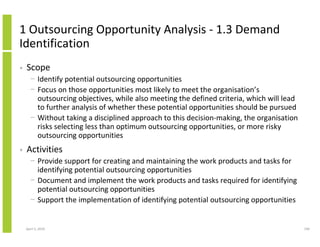 1 Outsourcing Opportunity Analysis - 1.3 Demand
Identification
•   Scope
      − Identify potential outsourcing opportunities
      − Focus on those opportunities most likely to meet the organisation’s
        outsourcing objectives, while also meeting the defined criteria, which will lead
        to further analysis of whether these potential opportunities should be pursued
      − Without taking a disciplined approach to this decision-making, the organisation
        risks selecting less than optimum outsourcing opportunities, or more risky
        outsourcing opportunities
•   Activities
      − Provide support for creating and maintaining the work products and tasks for
        identifying potential outsourcing opportunities
      − Document and implement the work products and tasks required for identifying
        potential outsourcing opportunities
      − Support the implementation of identifying potential outsourcing opportunities


    April 5, 2010                                                                          190
 