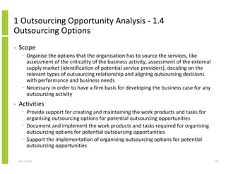 1 Outsourcing Opportunity Analysis - 1.4
Outsourcing Options
•   Scope
      − Organise the options that the organisation has to source the services, like
        assessment of the criticality of the business activity, assessment of the external
        supply market (identification of potential service providers), deciding on the
        relevant types of outsourcing relationship and aligning outsourcing decisions
        with performance and business needs
      − Necessary in order to have a firm basis for developing the business case for any
        outsourcing activity
•   Activities
      − Provide support for creating and maintaining the work products and tasks for
        organising outsourcing options for potential outsourcing opportunities
      − Document and implement the work products and tasks required for organising
        outsourcing options for potential outsourcing opportunities
      − Support the implementation of organising outsourcing options for potential
        outsourcing opportunities

    April 5, 2010                                                                            191
 