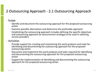 2 Outsourcing Approach - 2.1 Outsourcing Approach

•   Scope
      − Identify and document the outsourcing approach for the proposed outsourcing
        action
      − Examine possible alternatives and determine the preferable approach
      − Establishing the outsourcing approach includes defining the specific objectives
        and outsourcing approach (or procurement strategy) to be used in selecting
        service providers
•   Activities
      − Provide support for creating and maintaining the work products and tasks for
        identifying and documenting the outsourcing approach for the proposed
        outsourcing action
      − Document and implement the work products and tasks required for identifying
        and documenting the outsourcing approach for the proposed outsourcing
        action
      − Support the implementation of identifying and documenting the outsourcing
        approach for the proposed outsourcing action


    April 5, 2010                                                                         193
 
