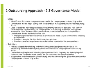 2 Outsourcing Approach - 2.3 Governance Model

•   Scope
      − Identify and document the governance model for the proposed outsourcing action
      − Governance model helps clarify how the client will manage the proposed outsourcing
        action
      − Used to describe how the processes and authority for service delivery, risk, conflict
        resolution and responsibility for the proposed outsourcing action will be executed
        among the client’s stakeholders, outsourcing organisation and service providers
      − Governance model will help ensure that
              • The service provider delivers services as promises and meets service commitments smoothly
                and effectively
              • The client can make the right decisions at the right time
              • The client can effectively manage key stakeholders’ expectations for service delivery
•   Activities
      − Provide support for creating and maintaining the work products and tasks for
        identifying and documenting the governance model for the proposed outsourcing
        action
      − Document and implement the work products and tasks required for identifying and
        documenting the governance model for the proposed outsourcing action
      − Support the implementation of identifying and documenting the governance model for
        the proposed outsourcing action


    April 5, 2010                                                                                           195
 