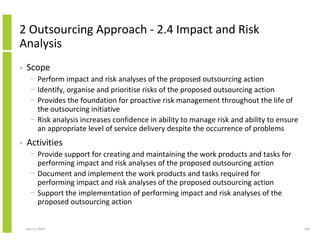2 Outsourcing Approach - 2.4 Impact and Risk
Analysis
•   Scope
      − Perform impact and risk analyses of the proposed outsourcing action
      − Identify, organise and prioritise risks of the proposed outsourcing action
      − Provides the foundation for proactive risk management throughout the life of
        the outsourcing initiative
      − Risk analysis increases confidence in ability to manage risk and ability to ensure
        an appropriate level of service delivery despite the occurrence of problems
•   Activities
      − Provide support for creating and maintaining the work products and tasks for
        performing impact and risk analyses of the proposed outsourcing action
      − Document and implement the work products and tasks required for
        performing impact and risk analyses of the proposed outsourcing action
      − Support the implementation of performing impact and risk analyses of the
        proposed outsourcing action


    April 5, 2010                                                                            196
 