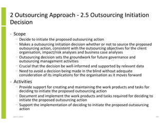2 Outsourcing Approach - 2.5 Outsourcing Initiation
Decision
•   Scope
      − Decide to initiate the proposed outsourcing action
      − Makes a outsourcing initiation decision whether or not to source the proposed
        outsourcing action, consistent with the outsourcing objectives for the client
        organisation, impact/risk analyses and business case analyses
      − Outsourcing decision sets the groundwork for future governance and
        outsourcing management activities
      − Crucial that the decision be well-informed and supported by relevant data
      − Need to avoid a decision being made in the blind without adequate
        consideration of its implications for the organisation as it moves forward
•   Activities
      − Provide support for creating and maintaining the work products and tasks for
        deciding to initiate the proposed outsourcing action
      − Document and implement the work products and tasks required for deciding to
        initiate the proposed outsourcing action
      − Support the implementation of deciding to initiate the proposed outsourcing
        action
    April 5, 2010                                                                       197
 