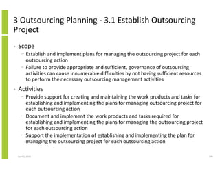 3 Outsourcing Planning - 3.1 Establish Outsourcing
Project
•   Scope
      − Establish and implement plans for managing the outsourcing project for each
        outsourcing action
      − Failure to provide appropriate and sufficient, governance of outsourcing
        activities can cause innumerable difficulties by not having sufficient resources
        to perform the necessary outsourcing management activities
•   Activities
      − Provide support for creating and maintaining the work products and tasks for
        establishing and implementing the plans for managing outsourcing project for
        each outsourcing action
      − Document and implement the work products and tasks required for
        establishing and implementing the plans for managing the outsourcing project
        for each outsourcing action
      − Support the implementation of establishing and implementing the plan for
        managing the outsourcing project for each outsourcing action

    April 5, 2010                                                                          199
 