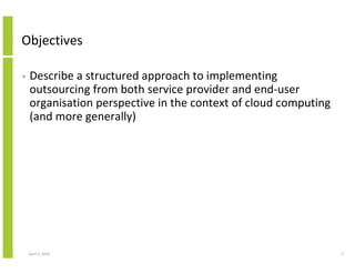 Objectives

•   Describe a structured approach to implementing
    outsourcing from both service provider and end-user
    organisation perspective in the context of cloud computing
    (and more generally)




    April 5, 2010                                                2
 