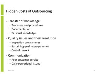 Hidden Costs of Outsourcing

•   Transfer of knowledge
      − Processes and procedures
      − Documentation
      − Personal knowledge
•   Quality issues and their resolution
      − Inspection programmes
      − Sustaining quality programmes
      − Cost of rework
•   Communication
      − Poor customer service
      − Daily operational issues

    April 5, 2010                         20
 