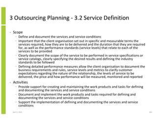 3 Outsourcing Planning - 3.2 Service Definition

•   Scope
      − Define and document the services and service conditions
      − Important that the client organisation set out in specific and measurable terms the
        services required, how they are to be delivered and the duration that they are required
        for, as well as the performance standards (service levels) that relate to each of the
        services to be provided
      − Clearly document the scope of the service to be performed in service specifications or
        service catalogs, clearly specifying the desired results and defining the industry
        standards to be followed
      − Defining detailed performance measures allow the client organisation to document the
        business requirements and rules, service levels and metrics to clarify customer
        expectations regarding the nature of the relationship, the levels of service to be
        delivered, the price and how performance will be measured, monitored and reported
•   Activities
      − Provide support for creating and maintaining the work products and tasks for defining
        and documenting the services and service conditions
      − Document and implement the work products and tasks required for defining and
        documenting the services and service conditions
      − Support the implementation of defining and documenting the services and service
        conditions
    April 5, 2010                                                                                 200
 