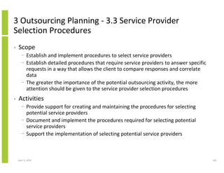 3 Outsourcing Planning - 3.3 Service Provider
Selection Procedures
•   Scope
      − Establish and implement procedures to select service providers
      − Establish detailed procedures that require service providers to answer specific
        requests in a way that allows the client to compare responses and correlate
        data
      − The greater the importance of the potential outsourcing activity, the more
        attention should be given to the service provider selection procedures
•   Activities
      − Provide support for creating and maintaining the procedures for selecting
        potential service providers
      − Document and implement the procedures required for selecting potential
        service providers
      − Support the implementation of selecting potential service providers



    April 5, 2010                                                                         201
 
