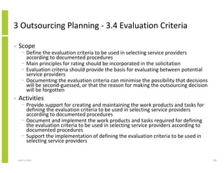 3 Outsourcing Planning - 3.4 Evaluation Criteria

•   Scope
      − Define the evaluation criteria to be used in selecting service providers
        according to documented procedures
      − Main principles for rating should be incorporated in the solicitation
      − Evaluation criteria should provide the basis for evaluating between potential
        service providers
      − Documenting the evaluation criteria can minimise the possibility that decisions
        will be second-guessed, or that the reason for making the outsourcing decision
        will be forgotten
•   Activities
      − Provide support for creating and maintaining the work products and tasks for
        defining the evaluation criteria to be used in selecting service providers
        according to documented procedures
      − Document and implement the work products and tasks required for defining
        the evaluation criteria to be used in selecting service providers according to
        documented procedures
      − Support the implementation of defining the evaluation criteria to be used in
        selecting service providers


    April 5, 2010                                                                         202
 