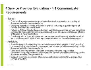 4 Service Provider Evaluation - 4.1 Communicate
Requirements
•   Scope
      − Communicate requirements to prospective service providers according to
        documented selection procedures
      − Engaging potential service providers is critical to having a qualified pool of
        service providers to select from
      − Failure to follow standard procedures in soliciting prospective service providers
        can lead to inconsistencies in responses and serve as a potential source of risks
        or failures in future activities
      − Consistency in actions with prospective service providers may also be required
        for compliance with ethical and legal requirements on the selection process
•   Activities
      − Provide support for creating and maintaining the work products and tasks for
        communicating requirements to prospective service providers according to the
        documented selection procedures
      − Document and implement the work products and tasks required for
        communicating requirements to prospective service providers according to the
        documented selection procedures
      − Support the implementation of communicating requirements to prospective
        service providers

    April 5, 2010                                                                           205
 