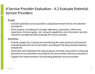 4 Service Provider Evaluation - 4.2 Evaluate Potential
Service Providers
•   Scope
      − Evaluate potential service providers using documented criteria and selection
        procedures
      − Many aspects, including the strategic alignment, reputation, references,
        experience, financial goals, risk, resource capabilities and information security
        should be considered while choosing the service provider
•   Activities
      − Provide support for creating and maintaining the work products and tasks for
        evaluating potential service providers according to the documented selection
        procedures
      − Document and implement the work products and tasks required for evaluating
        potential service providers according to the documented selection procedures
      − Support the implementation of evaluating potential service providers



    April 5, 2010                                                                           206
 
