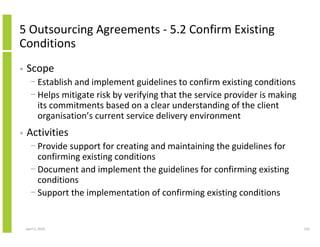 5 Outsourcing Agreements - 5.2 Confirm Existing
Conditions
•   Scope
      − Establish and implement guidelines to confirm existing conditions
      − Helps mitigate risk by verifying that the service provider is making
        its commitments based on a clear understanding of the client
        organisation’s current service delivery environment
•   Activities
      − Provide support for creating and maintaining the guidelines for
        confirming existing conditions
      − Document and implement the guidelines for confirming existing
        conditions
      − Support the implementation of confirming existing conditions


    April 5, 2010                                                              210
 