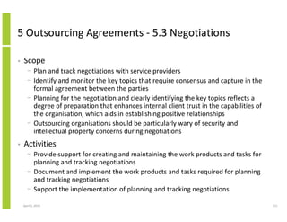 5 Outsourcing Agreements - 5.3 Negotiations

•   Scope
      − Plan and track negotiations with service providers
      − Identify and monitor the key topics that require consensus and capture in the
        formal agreement between the parties
      − Planning for the negotiation and clearly identifying the key topics reflects a
        degree of preparation that enhances internal client trust in the capabilities of
        the organisation, which aids in establishing positive relationships
      − Outsourcing organisations should be particularly wary of security and
        intellectual property concerns during negotiations
•   Activities
      − Provide support for creating and maintaining the work products and tasks for
        planning and tracking negotiations
      − Document and implement the work products and tasks required for planning
        and tracking negotiations
      − Support the implementation of planning and tracking negotiations

    April 5, 2010                                                                          211
 
