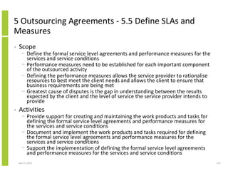 5 Outsourcing Agreements - 5.5 Define SLAs and
Measures
•   Scope
      − Define the formal service level agreements and performance measures for the
        services and service conditions
      − Performance measures need to be established for each important component
        of the outsourced activity
      − Defining the performance measures allows the service provider to rationalise
        resources to best meet the client needs and allows the client to ensure that
        business requirements are being met
      − Greatest cause of disputes is the gap in understanding between the results
        expected by the client and the level of service the service provider intends to
        provide
•   Activities
      − Provide support for creating and maintaining the work products and tasks for
        defining the formal service level agreements and performance measures for
        the services and service conditions
      − Document and implement the work products and tasks required for defining
        the formal service level agreements and performance measures for the
        services and service conditions
      − Support the implementation of defining the formal service level agreements
        and performance measures for the services and service conditions
    April 5, 2010                                                                         213
 
