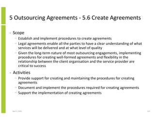5 Outsourcing Agreements - 5.6 Create Agreements

•   Scope
      − Establish and implement procedures to create agreements
      − Legal agreements enable all the parties to have a clear understanding of what
        services will be delivered and at what level of quality
      − Given the long-term nature of most outsourcing engagements, implementing
        procedures for creating well-formed agreements and flexibility in the
        relationship between the client organisation and the service provider are
        critical to success
•   Activities
      − Provide support for creating and maintaining the procedures for creating
        agreements
      − Document and implement the procedures required for creating agreements
      − Support the implementation of creating agreements



    April 5, 2010                                                                       214
 